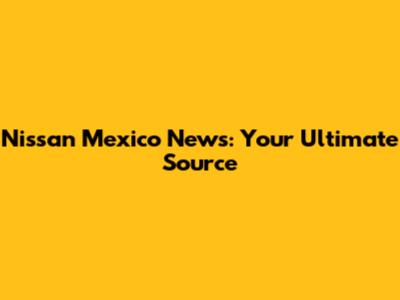 Nissan Mexico News: Your Ultimate Source
