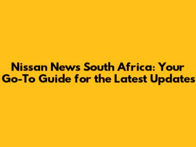 Nissan News South Africa: Your Go-To Guide for the Latest Updates