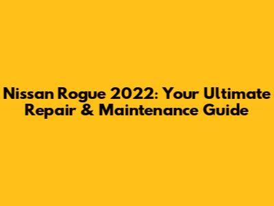 Nissan Rogue 2022: Your Ultimate Repair & Maintenance Guide