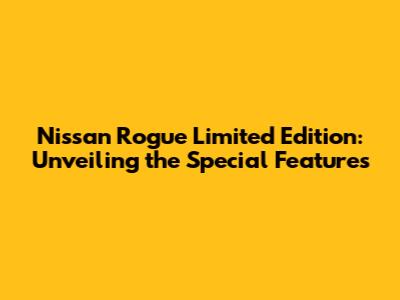 Nissan Rogue Limited Edition: Unveiling the Special Features