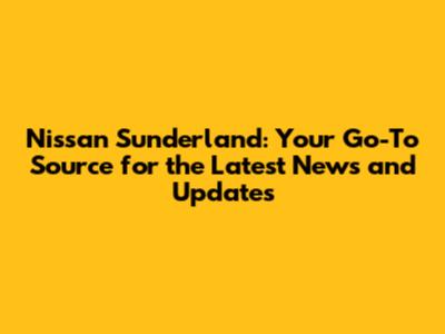 Nissan Sunderland: Your Go-To Source for the Latest News and Updates