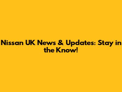 Nissan UK News & Updates: Stay in the Know!