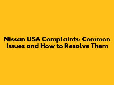 Nissan USA Complaints: Common Issues and How to Resolve Them