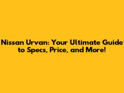 Nissan Urvan: Your Ultimate Guide to Specs, Price, and More!