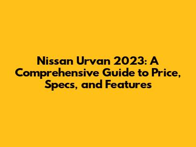 Nissan Urvan 2023: A Comprehensive Guide to Price, Specs, and Features