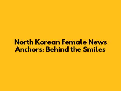 North Korean Female News Anchors: Behind the Smiles