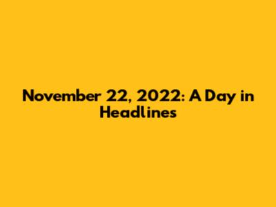 November 22, 2022: A Day in Headlines