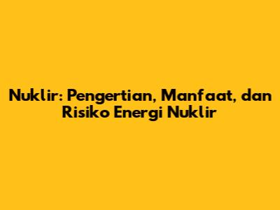 Nuklir: Pengertian, Manfaat, dan Risiko Energi Nuklir