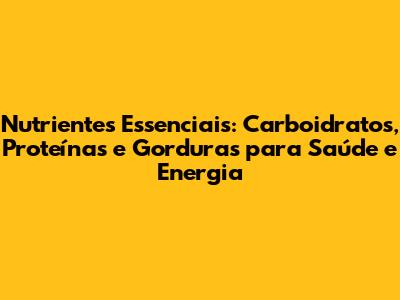 Nutrientes Essenciais: Carboidratos, Proteínas e Gorduras para Saúde e Energia
