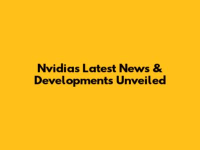 Nvidia's Latest News & Developments Unveiled