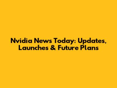 Nvidia News Today: Updates, Launches & Future Plans