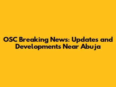 OSC Breaking News: Updates and Developments Near Abuja