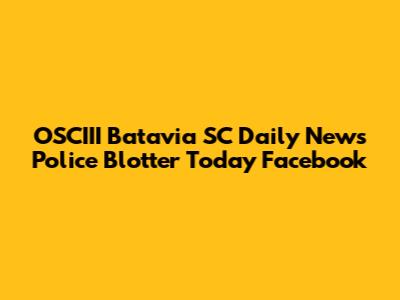 OSCIII Batavia SC Daily News Police Blotter Today Facebook