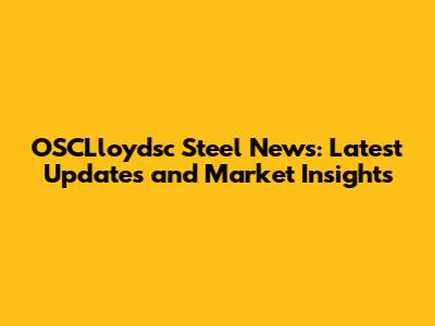 OSCLloydsc Steel News: Latest Updates and Market Insights