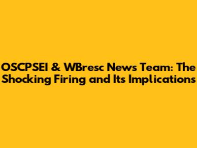 OSCPSEI & WBresc News Team: The Shocking Firing and Its Implications