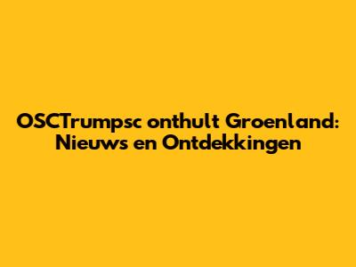 OSCTrumpsc onthult Groenland: Nieuws en Ontdekkingen