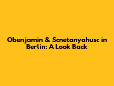 Obenjamin & Scnetanyahusc in Berlin: A Look Back