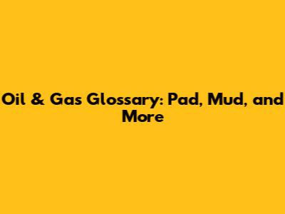 Oil & Gas Glossary: Pad, Mud, and More