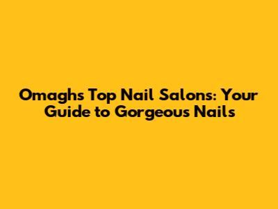 Omagh's Top Nail Salons: Your Guide to Gorgeous Nails
