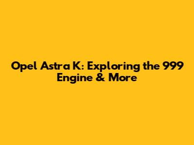 Opel Astra K: Exploring the 999 Engine & More