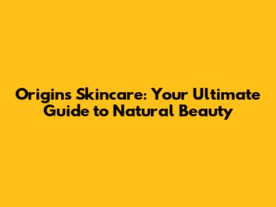Origins Skincare: Your Ultimate Guide to Natural Beauty