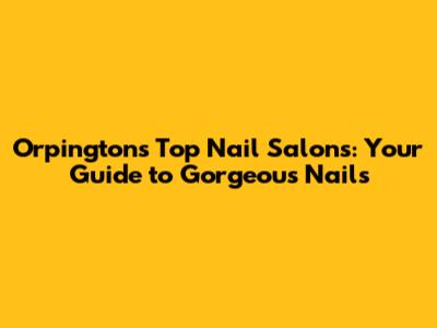 Orpington's Top Nail Salons: Your Guide to Gorgeous Nails