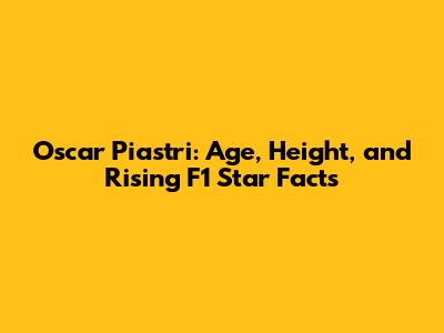 Oscar Piastri: Age, Height, and Rising F1 Star Facts