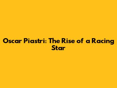 Oscar Piastri: The Rise of a Racing Star