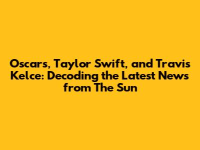 Oscars, Taylor Swift, and Travis Kelce: Decoding the Latest News from The Sun
