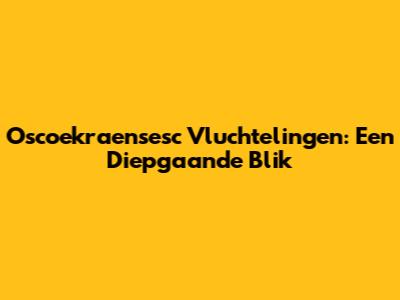 Oscoekraensesc Vluchtelingen: Een Diepgaande Blik