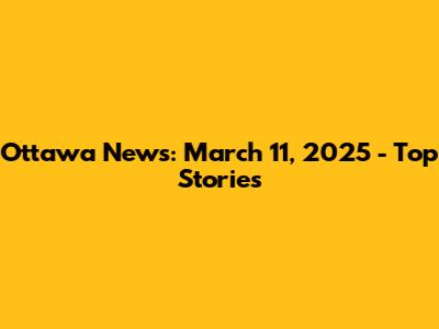 Ottawa News: March 11, 2025 - Top Stories