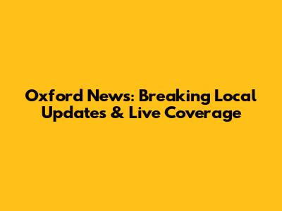 Oxford News: Breaking Local Updates & Live Coverage