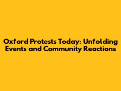 Oxford Protests Today: Unfolding Events and Community Reactions
