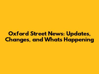 Oxford Street News: Updates, Changes, and What's Happening