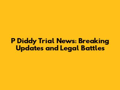 P Diddy Trial News: Breaking Updates and Legal Battles