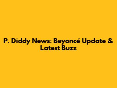 P. Diddy News: Beyoncé Update & Latest Buzz