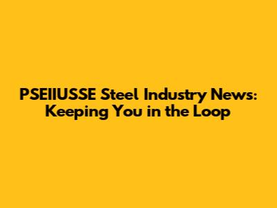 PSEIIUSSE Steel Industry News: Keeping You in the Loop