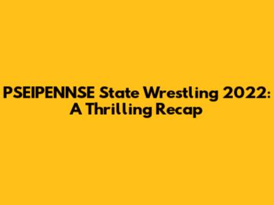 PSEIPENNSE State Wrestling 2022: A Thrilling Recap