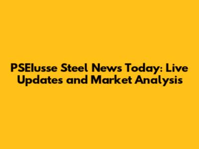 PSEIusse Steel News Today: Live Updates and Market Analysis