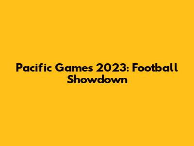 Pacific Games 2023: Football Showdown