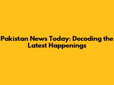 Pakistan News Today: Decoding the Latest Happenings