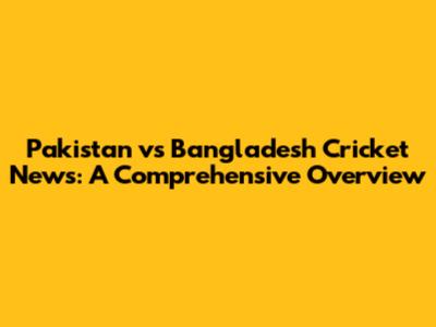 Pakistan vs Bangladesh Cricket News: A Comprehensive Overview