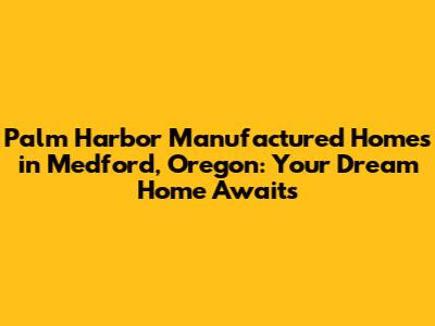 Palm Harbor Manufactured Homes in Medford, Oregon: Your Dream Home Awaits