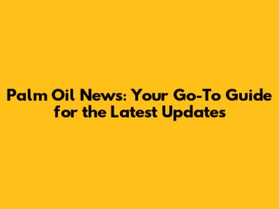 Palm Oil News: Your Go-To Guide for the Latest Updates