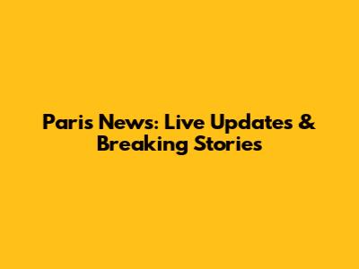 Paris News: Live Updates & Breaking Stories