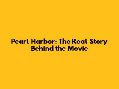 Pearl Harbor: The Real Story Behind the Movie