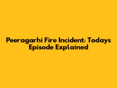 Peeragarhi Fire Incident: Today's Episode Explained