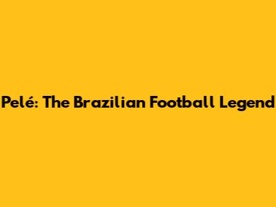 Pelé: The Brazilian Football Legend