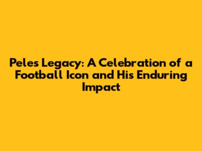Pele's Legacy: A Celebration of a Football Icon and His Enduring Impact