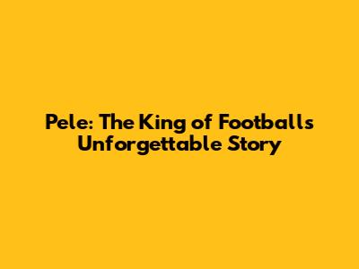 Pele: The King of Football's Unforgettable Story